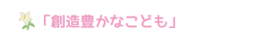 「創造豊かなこども」